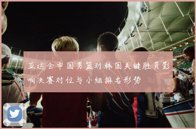 亚运会中国男篮对韩国关键胜负影响决赛对位与小组排名形势