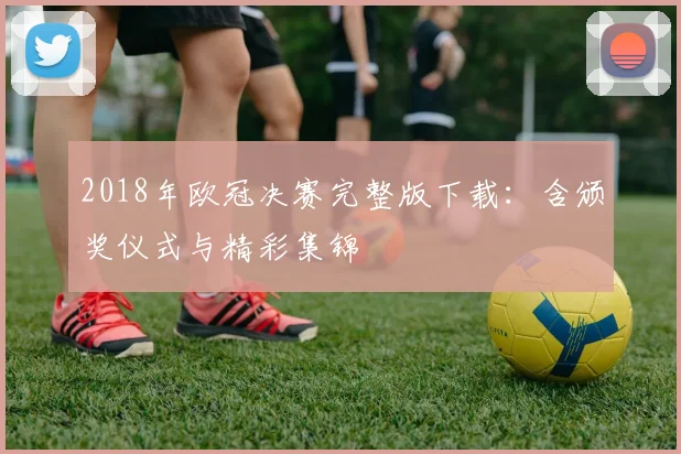 2018年欧冠决赛完整版下载：含颁奖仪式与精彩集锦