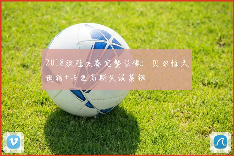 2018欧冠决赛完整录像:贝尔惊天倒钩+卡里乌斯失误集锦
