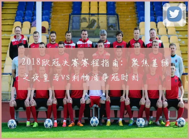 2018欧冠决赛赛程指南:聚焦基辅之夜皇马vs利物浦争冠时刻
